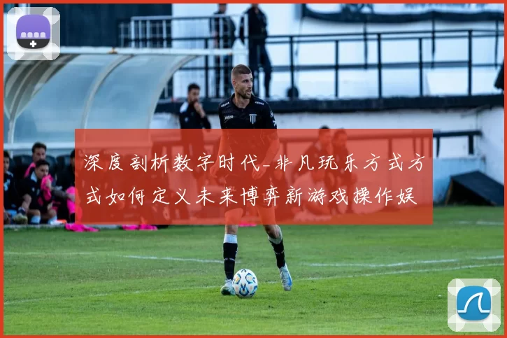 深度剖析数字时代_非凡玩乐方式方式如何定义未来博弈新游戏操作娱乐体验