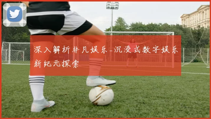 深入解析非凡娱乐_沉浸式数字娱乐新纪元探索