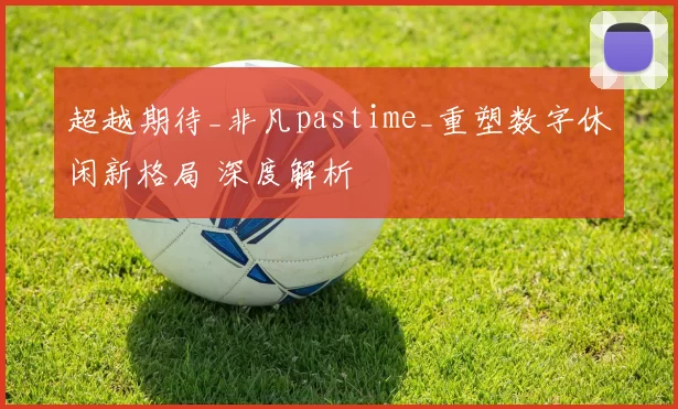 超越期待_非凡pastime_重塑数字休闲新格局 深度解析