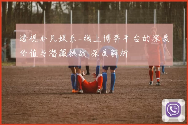 透视非凡娱乐_线上博弈平台的深度价值与潜藏挑战 深度解析