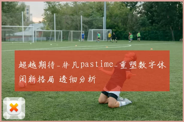 超越期待_非凡pastime_重塑数字休闲新格局 透彻分析