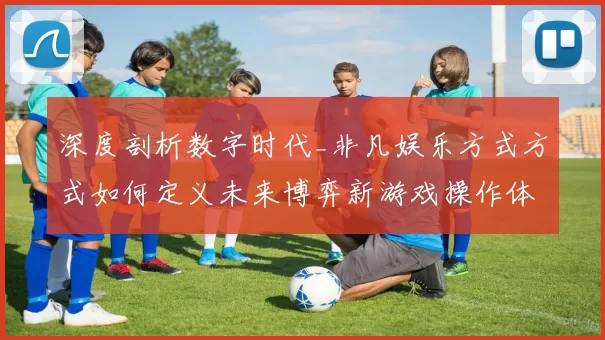 深度剖析数字时代_非凡娱乐方式方式如何定义未来博弈新游戏操作体验