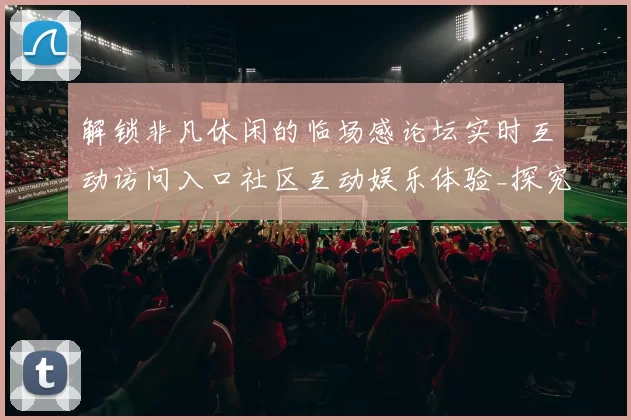 解锁非凡休闲的临场感论坛实时互动访问入口社区互动娱乐体验_探究未来线上博弈新市场发展动向