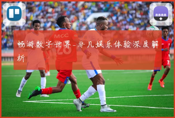 畅游数字世界_非凡娱乐体验深度解析