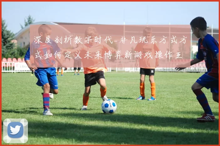深度剖析数字时代_非凡玩乐方式方式如何定义未来博弈新游戏操作互动体验