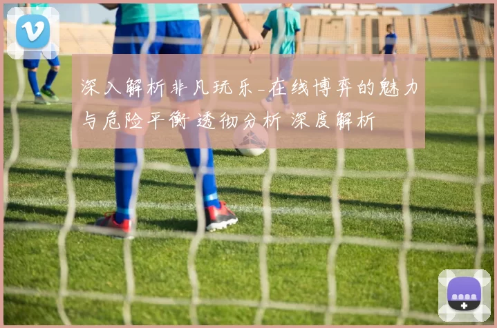 深入解析非凡玩乐_在线博弈的魅力与危险平衡 透彻分析 深度解析