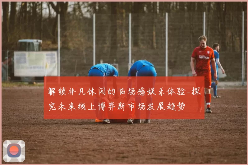 解锁非凡休闲的临场感娱乐体验_探究未来线上博弈新市场发展趋势