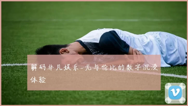 解码非凡娱乐_无与伦比的数字沉浸体验