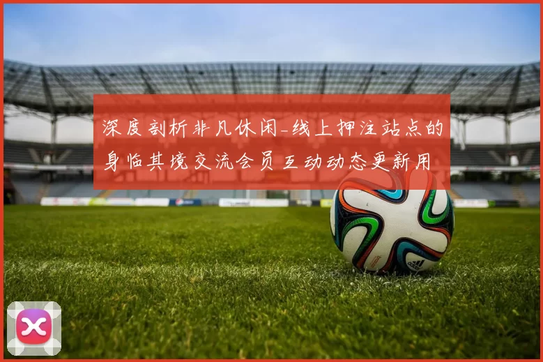 深度剖析非凡休闲_线上押注站点的身临其境交流会员互动动态更新用户互动游戏过程与制胜游戏方式技巧