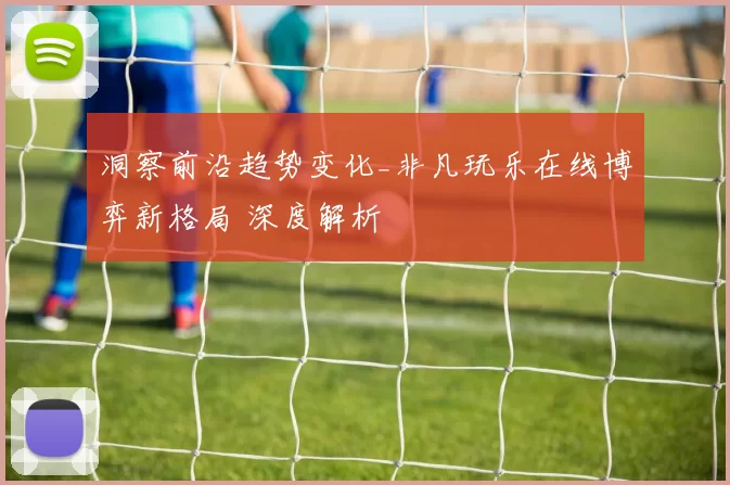 洞察前沿趋势变化_非凡玩乐在线博弈新格局 深度解析