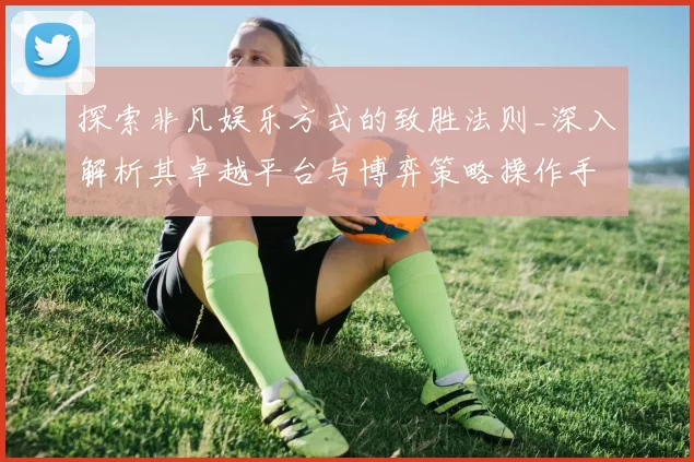 探索非凡娱乐方式的致胜法则_深入解析其卓越平台与博弈策略操作手册