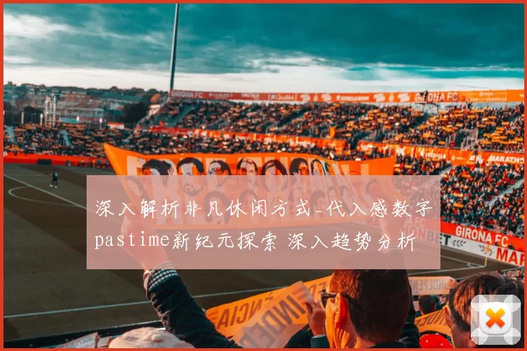 深入解析非凡休闲方式_代入感数字pastime新纪元探索 深入趋势分析 深入专业解析