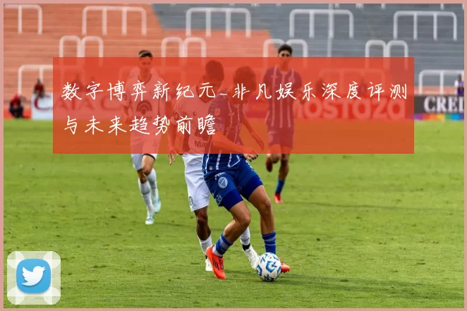 数字博弈新纪元_非凡娱乐深度评测与未来趋势前瞻