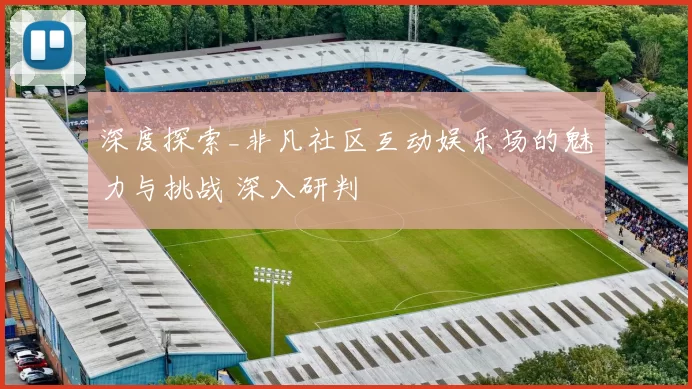 深度探索_非凡社区互动娱乐场的魅力与挑战 深入研判