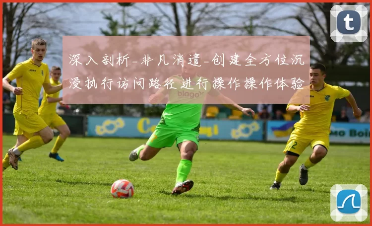 深入剖析_非凡消遣_创建全方位沉浸执行访问路径进行操作操作体验线上博弈进入执行娱乐体验