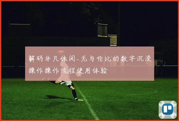 解码非凡休闲_无与伦比的数字沉浸操作操作流程使用体验