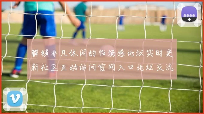 解锁非凡休闲的临场感论坛实时更新社区互动访问官网入口论坛交流互动娱乐体验_探究未来线上博弈新市场发展动向
