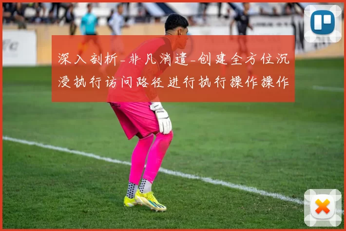 深入剖析_非凡消遣_创建全方位沉浸执行访问路径进行执行操作操作体验线上博弈进入系统执行娱乐体验