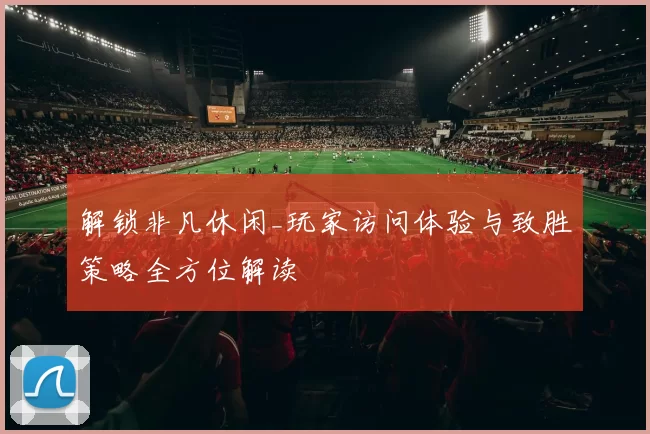 解锁非凡休闲_玩家访问体验与致胜策略全方位解读