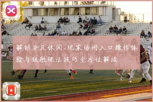 解锁非凡休闲_玩家访问入口操作体验与致胜玩法技巧全方位解读