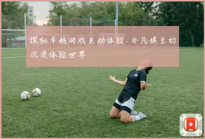 探秘卓越游戏互动体验_非凡娱乐的沉浸体验世界