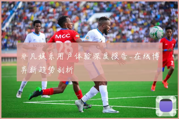 非凡娱乐用户体验深度报告_在线博弈新趋势剖析