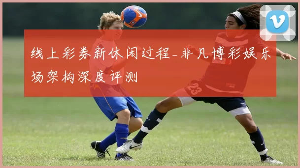 线上彩券新休闲过程_非凡博彩娱乐场架构深度评测