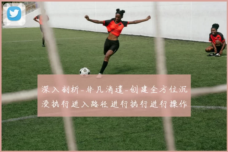 深入剖析_非凡消遣_创建全方位沉浸执行进入路径进行执行进行操作使用操作体验线上博弈进入系统应用系统执行娱乐感受